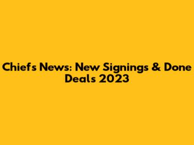 Chiefs News: New Signings & Done Deals 2023
