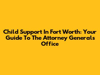 Child Support In Fort Worth: Your Guide To The Attorney General's Office