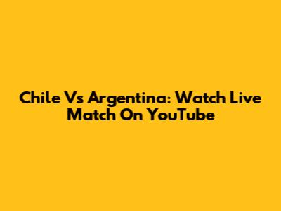 Chile Vs Argentina: Watch Live Match On YouTube