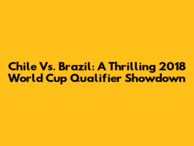 Chile Vs. Brazil: A Thrilling 2018 World Cup Qualifier Showdown