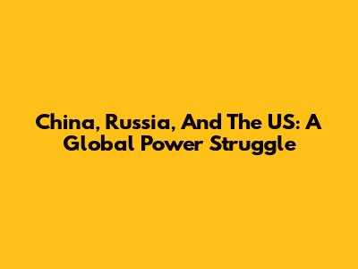 China, Russia, And The US: A Global Power Struggle
