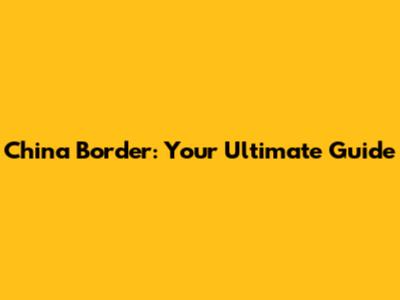 China Border: Your Ultimate Guide