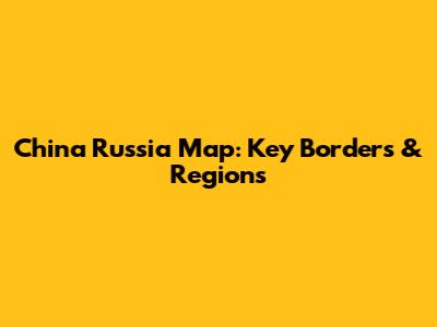 China Russia Map: Key Borders & Regions