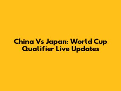 China Vs Japan: World Cup Qualifier Live Updates