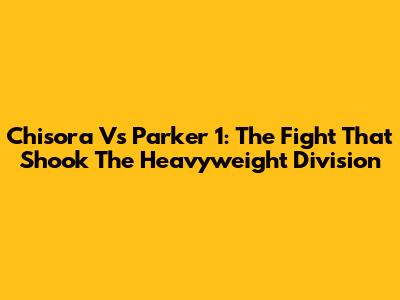 Chisora Vs Parker 1: The Fight That Shook The Heavyweight Division