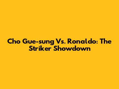 Cho Gue-sung Vs. Ronaldo: The Striker Showdown