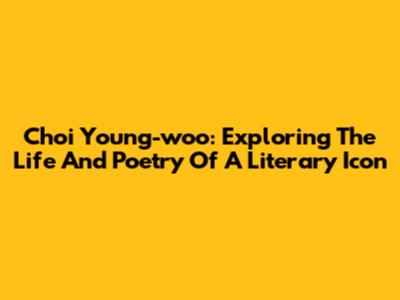 Choi Young-woo: Exploring The Life And Poetry Of A Literary Icon