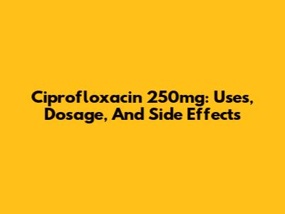Ciprofloxacin 250mg: Uses, Dosage, And Side Effects