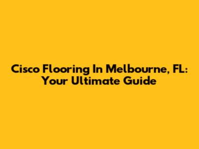 Cisco Flooring In Melbourne, FL: Your Ultimate Guide