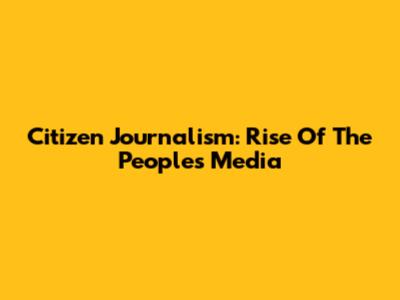 Citizen Journalism: Rise Of The People's Media