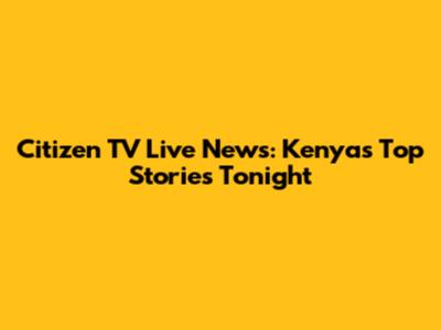 Citizen TV Live News: Kenya's Top Stories Tonight