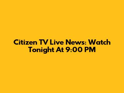 Citizen TV Live News: Watch Tonight At 9:00 PM