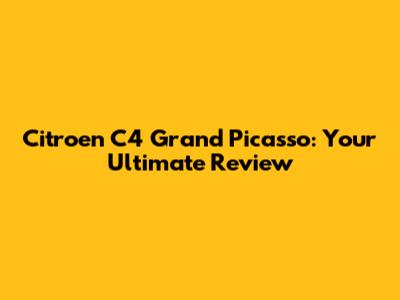 Citroen C4 Grand Picasso: Your Ultimate Review