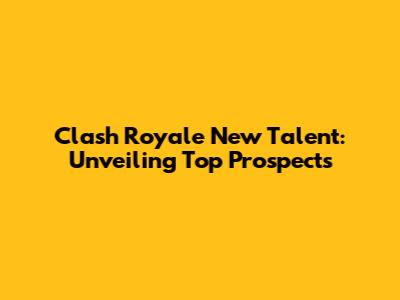 Clash Royale New Talent: Unveiling Top Prospects