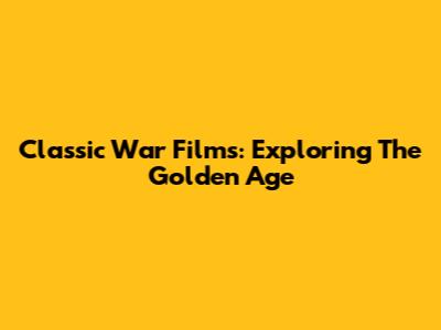 Classic War Films: Exploring The Golden Age