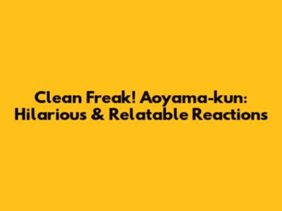 Clean Freak! Aoyama-kun: Hilarious & Relatable Reactions