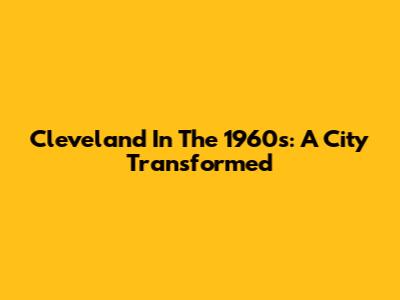 Cleveland In The 1960s: A City Transformed