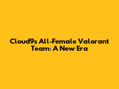 Cloud9's All-Female Valorant Team: A New Era