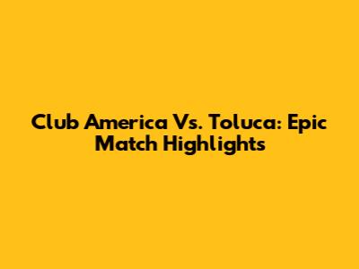 Club America Vs. Toluca: Epic Match Highlights