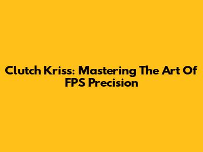 Clutch Kriss: Mastering The Art Of FPS Precision