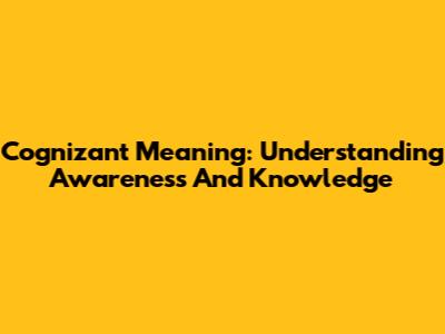 Cognizant Meaning: Understanding Awareness And Knowledge