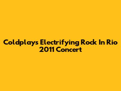 Coldplay's Electrifying Rock In Rio 2011 Concert