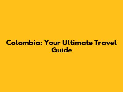 Colombia: Your Ultimate Travel Guide