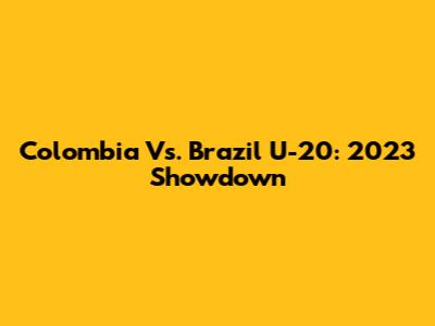 Colombia Vs. Brazil U-20: 2023 Showdown