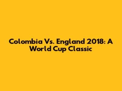 Colombia Vs. England 2018: A World Cup Classic