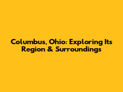 Columbus, Ohio: Exploring Its Region & Surroundings