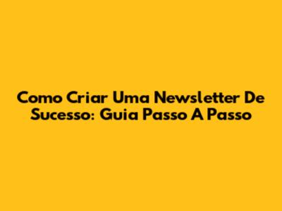 Como Criar Uma Newsletter De Sucesso: Guia Passo A Passo
