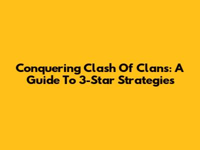Conquering Clash Of Clans: A Guide To 3-Star Strategies