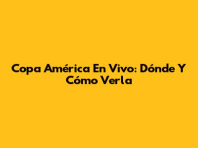 Copa América En Vivo: Dónde Y Cómo Verla