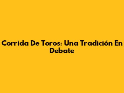 Corrida De Toros: Una Tradición En Debate
