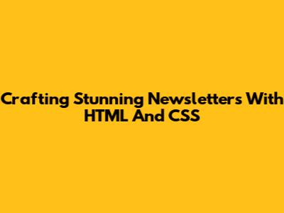 Crafting Stunning Newsletters With HTML And CSS