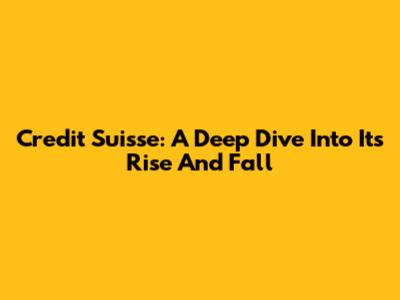 Credit Suisse: A Deep Dive Into Its Rise And Fall