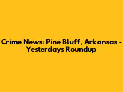 Crime News: Pine Bluff, Arkansas - Yesterday's Roundup