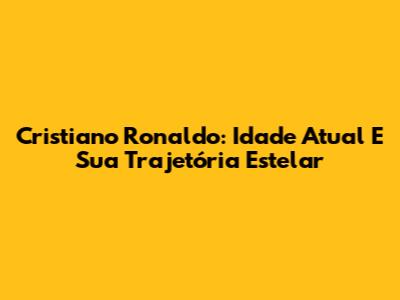 Cristiano Ronaldo: Idade Atual E Sua Trajetória Estelar