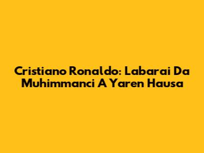Cristiano Ronaldo: Labarai Da Muhimmanci A Yaren Hausa