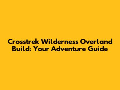 Crosstrek Wilderness Overland Build: Your Adventure Guide