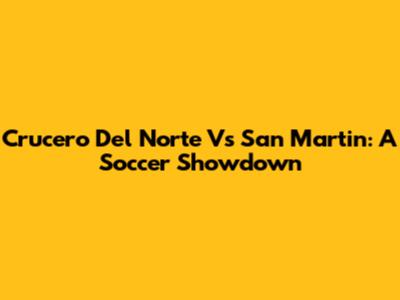 Crucero Del Norte Vs San Martin: A Soccer Showdown
