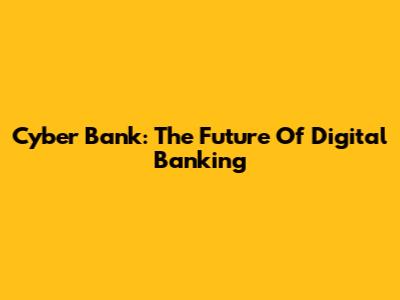 Cyber Bank: The Future Of Digital Banking