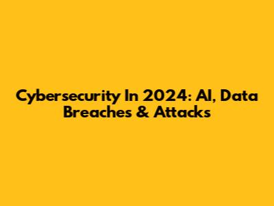 Cybersecurity In 2024: AI, Data Breaches & Attacks