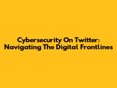 Cybersecurity On Twitter: Navigating The Digital Frontlines