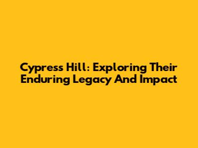 Cypress Hill: Exploring Their Enduring Legacy And Impact