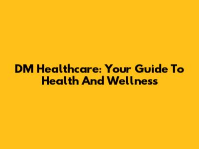 DM Healthcare: Your Guide To Health And Wellness