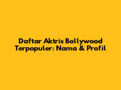 Daftar Aktris Bollywood Terpopuler: Nama & Profil