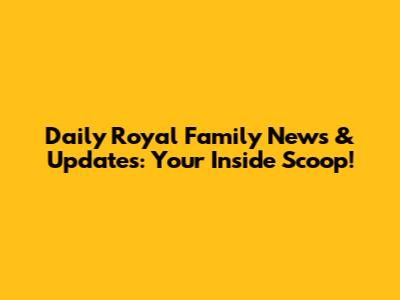 Daily Royal Family News & Updates: Your Inside Scoop!