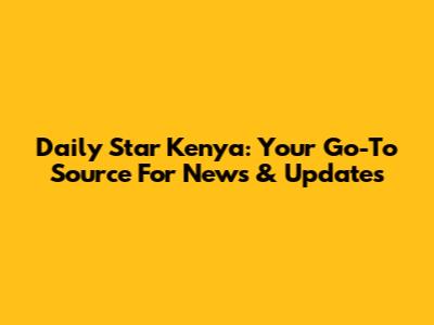 Daily Star Kenya: Your Go-To Source For News & Updates