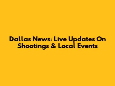 Dallas News: Live Updates On Shootings & Local Events